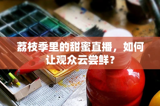荔枝季里的甜蜜直播，如何让观众云尝鲜？