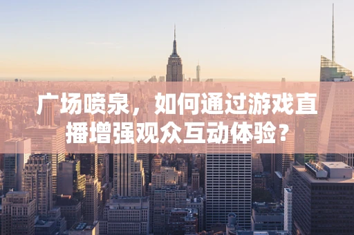 广场喷泉，如何通过游戏直播增强观众互动体验？
