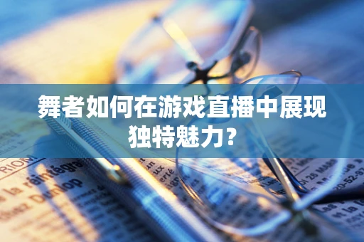 舞者如何在游戏直播中展现独特魅力？