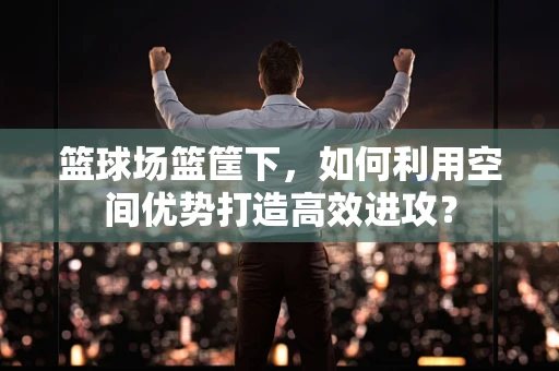 篮球场篮筐下，如何利用空间优势打造高效进攻？