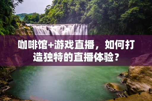 咖啡馆+游戏直播，如何打造独特的直播体验？
