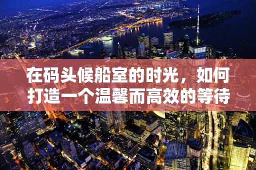 在码头候船室的时光，如何打造一个温馨而高效的等待空间？
