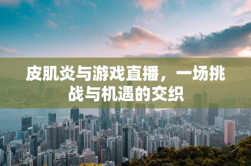 皮肌炎与游戏直播，一场挑战与机遇的交织
