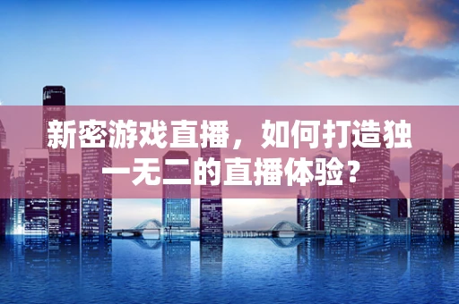 新密游戏直播，如何打造独一无二的直播体验？