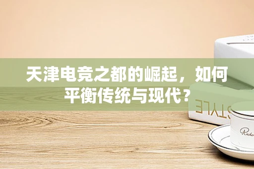 天津电竞之都的崛起，如何平衡传统与现代？