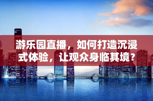 游乐园直播，如何打造沉浸式体验，让观众身临其境？
