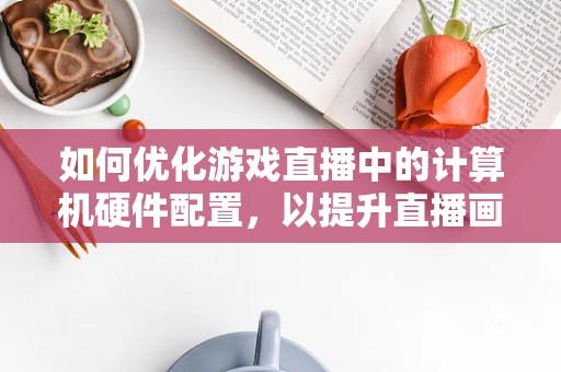 如何优化游戏直播中的计算机硬件配置，以提升直播画质与流畅度？