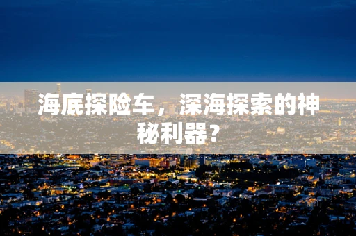 海底探险车，深海探索的神秘利器？