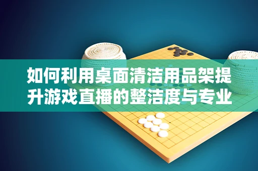如何利用桌面清洁用品架提升游戏直播的整洁度与专业感？