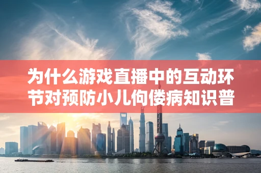 为什么游戏直播中的互动环节对预防小儿佝偻病知识普及如此重要？
