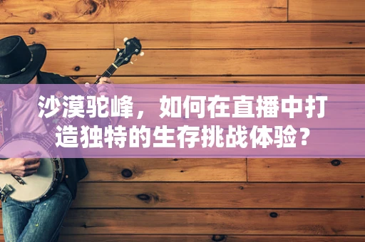 沙漠驼峰，如何在直播中打造独特的生存挑战体验？