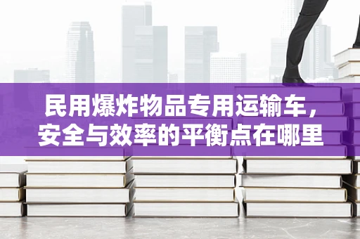 民用爆炸物品专用运输车，安全与效率的平衡点在哪里？