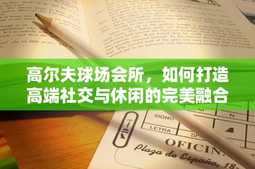高尔夫球场会所，如何打造高端社交与休闲的完美融合？