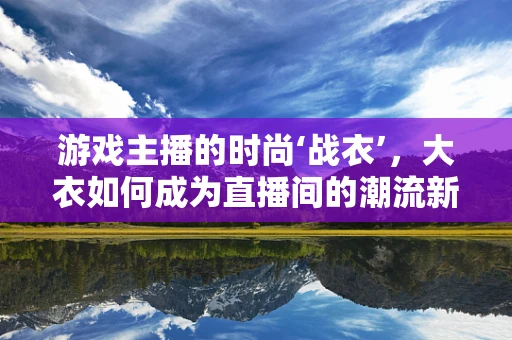 游戏主播的时尚‘战衣’，大衣如何成为直播间的潮流新宠？