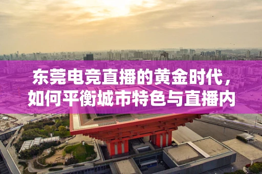 东莞电竞直播的黄金时代，如何平衡城市特色与直播内容合规？