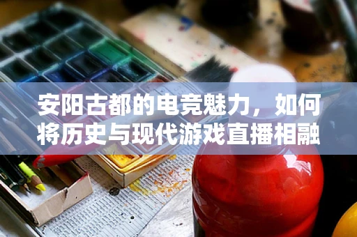 安阳古都的电竞魅力，如何将历史与现代游戏直播相融合？
