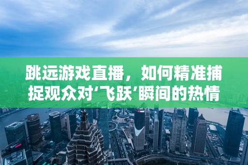 跳远游戏直播，如何精准捕捉观众对‘飞跃’瞬间的热情？