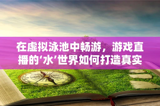 在虚拟泳池中畅游，游戏直播的‘水’世界如何打造真实体验？