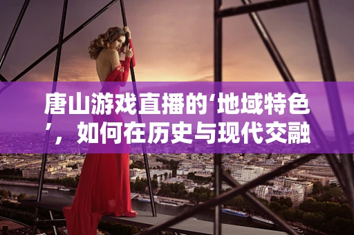 唐山游戏直播的‘地域特色’，如何在历史与现代交融中创新？