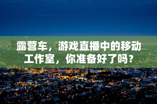 露营车，游戏直播中的移动工作室，你准备好了吗？