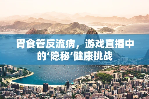 胃食管反流病，游戏直播中的‘隐秘’健康挑战