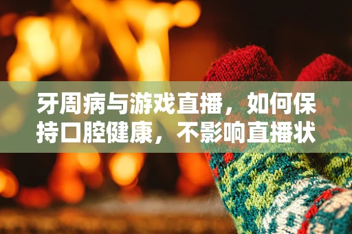 牙周病与游戏直播，如何保持口腔健康，不影响直播状态？