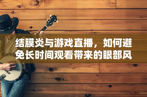 结膜炎与游戏直播，如何避免长时间观看带来的眼部风险？