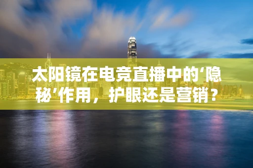 太阳镜在电竞直播中的‘隐秘’作用，护眼还是营销？