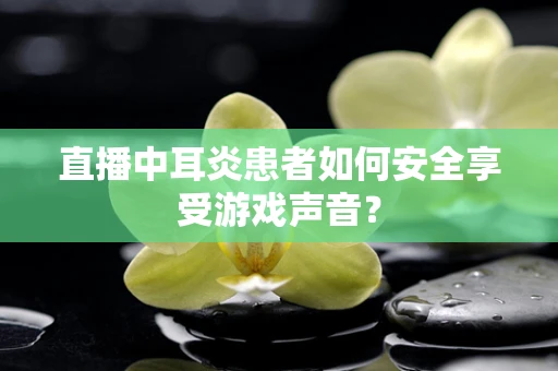 直播中耳炎患者如何安全享受游戏声音？