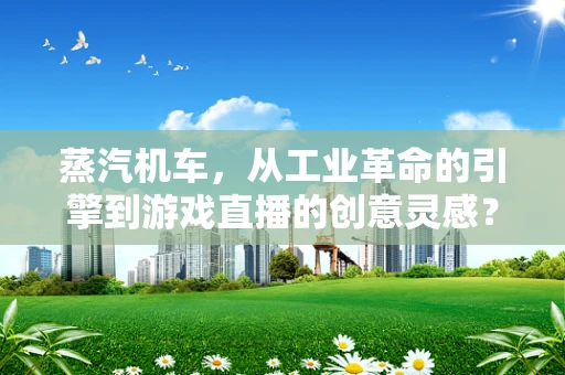 蒸汽机车，从工业革命的引擎到游戏直播的创意灵感？