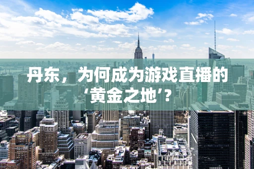 丹东，为何成为游戏直播的‘黄金之地’？