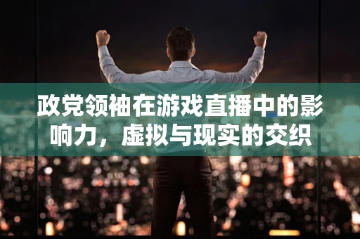 政党领袖在游戏直播中的影响力，虚拟与现实的交织