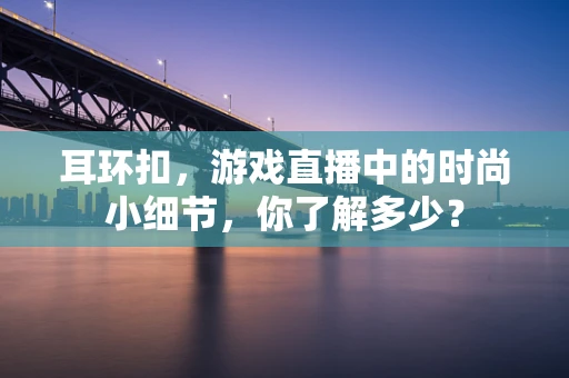 耳环扣，游戏直播中的时尚小细节，你了解多少？
