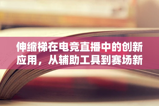 伸缩梯在电竞直播中的创新应用，从辅助工具到赛场新星？