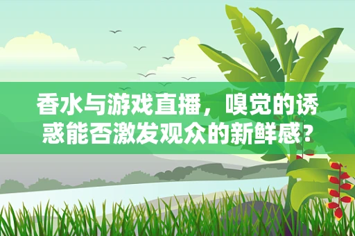 香水与游戏直播，嗅觉的诱惑能否激发观众的新鲜感？