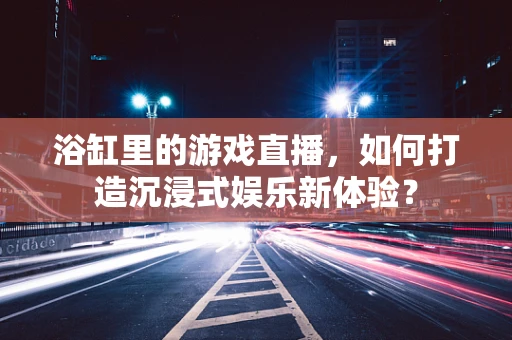 浴缸里的游戏直播，如何打造沉浸式娱乐新体验？