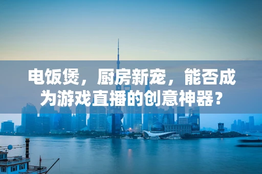 电饭煲，厨房新宠，能否成为游戏直播的创意神器？