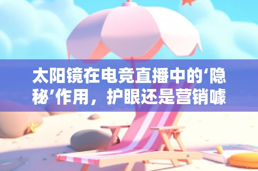 太阳镜在电竞直播中的‘隐秘’作用，护眼还是营销噱头？