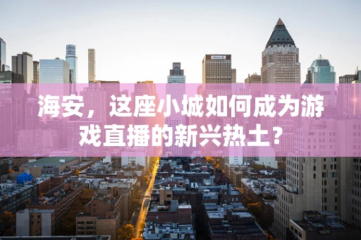 海安，这座小城如何成为游戏直播的新兴热土？