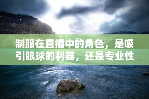 制服在直播中的角色，是吸引眼球的利器，还是专业性的体现？