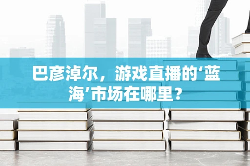 巴彦淖尔，游戏直播的‘蓝海’市场在哪里？