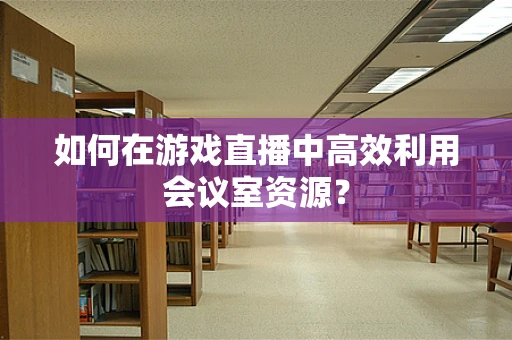 如何在游戏直播中高效利用会议室资源？