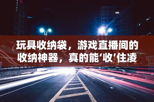 玩具收纳袋，游戏直播间的收纳神器，真的能‘收’住凌乱吗？