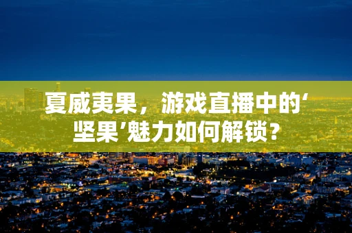 夏威夷果，游戏直播中的‘坚果’魅力如何解锁？