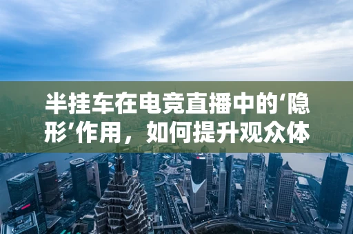 半挂车在电竞直播中的‘隐形’作用，如何提升观众体验？