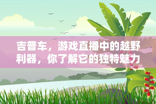 吉普车，游戏直播中的越野利器，你了解它的独特魅力吗？