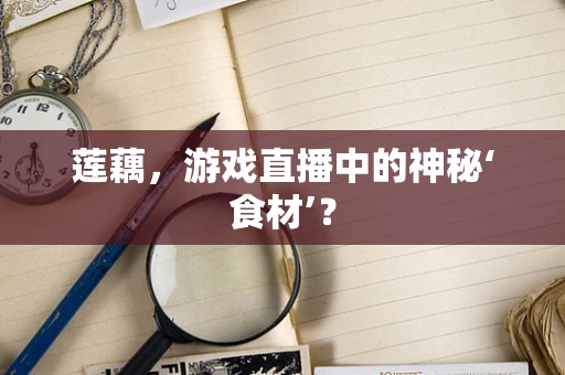 莲藕，游戏直播中的神秘‘食材’？