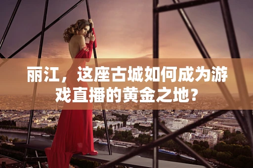 丽江，这座古城如何成为游戏直播的黄金之地？