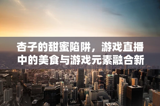 杏子的甜蜜陷阱，游戏直播中的美食与游戏元素融合新思路？