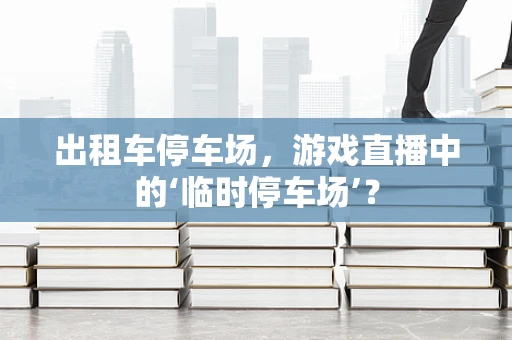 出租车停车场，游戏直播中的‘临时停车场’？